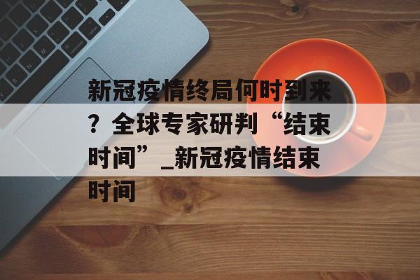 新冠疫情终局何时到来？全球专家研判“结束时间”_新冠疫情结束时间