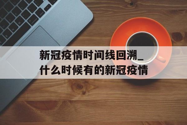 新冠疫情时间线回溯_什么时候有的新冠疫情