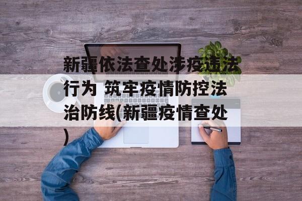 新疆依法查处涉疫违法行为 筑牢疫情防控法治防线(新疆疫情查处)