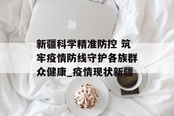 新疆科学精准防控 筑牢疫情防线守护各族群众健康_疫情现状新疆