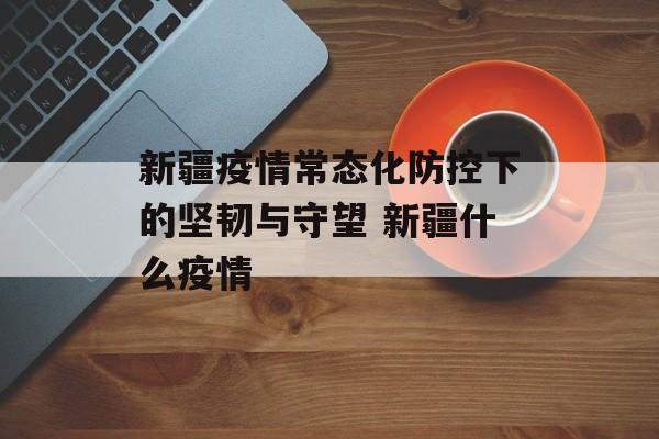 新疆疫情常态化防控下的坚韧与守望 新疆什么疫情