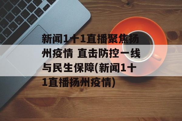 新闻1十1直播聚焦扬州疫情 直击防控一线与民生保障(新闻1十1直播扬州疫情)