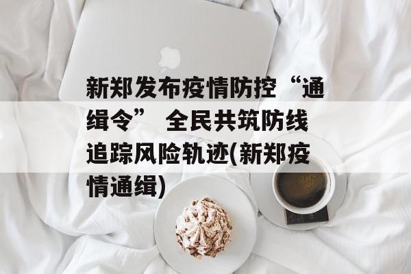 新郑发布疫情防控“通缉令” 全民共筑防线追踪风险轨迹(新郑疫情通缉)