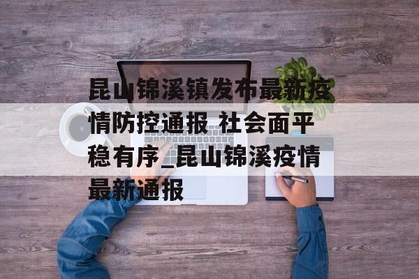 昆山锦溪镇发布最新疫情防控通报 社会面平稳有序_昆山锦溪疫情最新通报