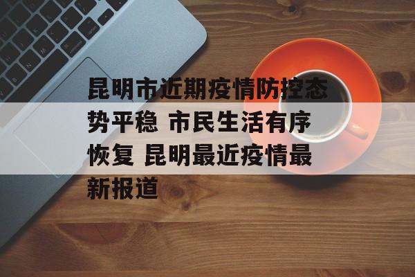 昆明市近期疫情防控态势平稳 市民生活有序恢复 昆明最近疫情最新报道