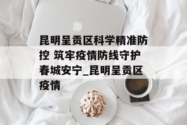 昆明呈贡区科学精准防控 筑牢疫情防线守护春城安宁_昆明呈贡区疫情
