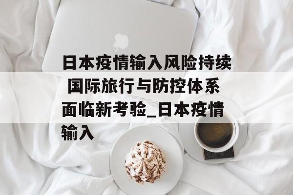 日本疫情输入风险持续 国际旅行与防控体系面临新考验_日本疫情输入