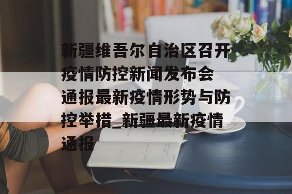 新疆维吾尔自治区召开疫情防控新闻发布会 通报最新疫情形势与防控举措_新疆最新疫情通报
