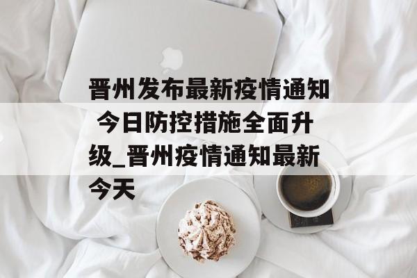 晋州发布最新疫情通知 今日防控措施全面升级_晋州疫情通知最新今天