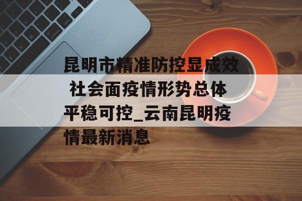 昆明市精准防控显成效 社会面疫情形势总体平稳可控_云南昆明疫情最新消息