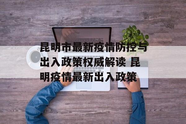 昆明市最新疫情防控与出入政策权威解读 昆明疫情最新出入政策
