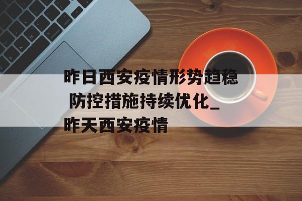 昨日西安疫情形势趋稳 防控措施持续优化_昨天西安疫情