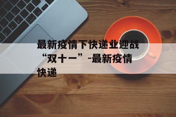 最新疫情下快递业迎战“双十一”-最新疫情快递