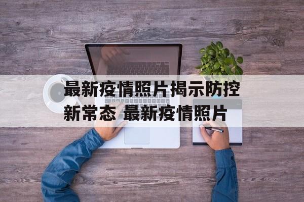 最新疫情照片揭示防控新常态 最新疫情照片