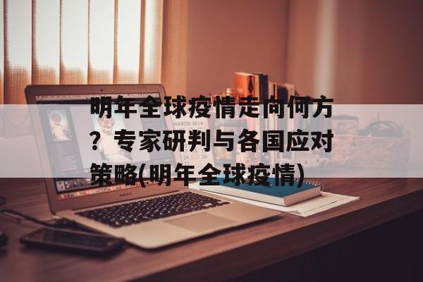 明年全球疫情走向何方？专家研判与各国应对策略(明年全球疫情)