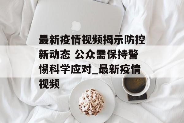 最新疫情视频揭示防控新动态 公众需保持警惕科学应对_最新疫情视频