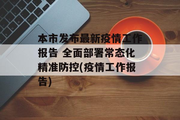 本市发布最新疫情工作报告 全面部署常态化精准防控(疫情工作报告)