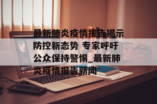 最新肺炎疫情报告揭示防控新态势 专家呼吁公众保持警惕_最新肺炎疫情报告新闻