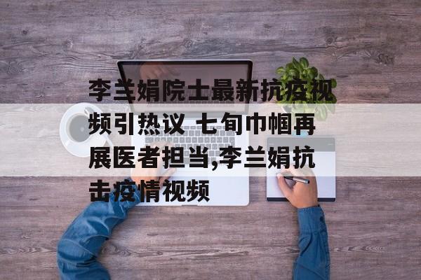 李兰娟院士最新抗疫视频引热议 七旬巾帼再展医者担当,李兰娟抗击疫情视频