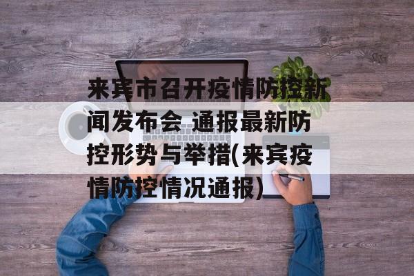 来宾市召开疫情防控新闻发布会 通报最新防控形势与举措(来宾疫情防控情况通报)