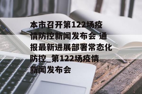 本市召开第122场疫情防控新闻发布会 通报最新进展部署常态化防控_第122场疫情新闻发布会