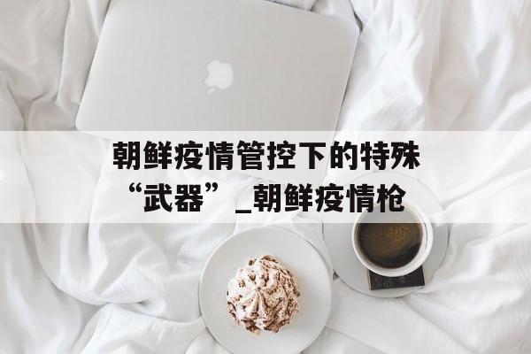 朝鲜疫情管控下的特殊“武器”_朝鲜疫情枪