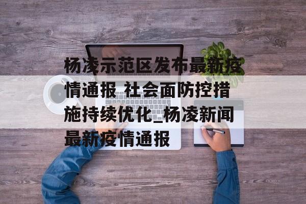 杨凌示范区发布最新疫情通报 社会面防控措施持续优化_杨凌新闻最新疫情通报