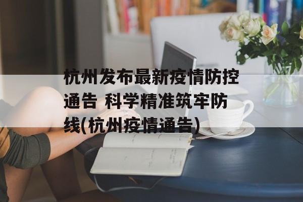 杭州发布最新疫情防控通告 科学精准筑牢防线(杭州疫情通告)