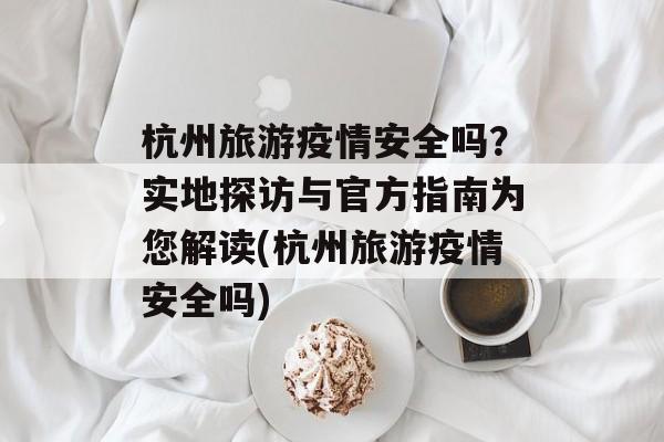杭州旅游疫情安全吗？实地探访与官方指南为您解读(杭州旅游疫情安全吗)