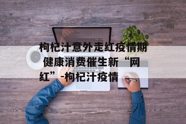 枸杞汁意外走红疫情期 健康消费催生新“网红”-枸杞汁疫情