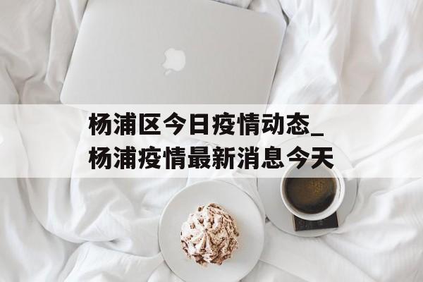 杨浦区今日疫情动态_杨浦疫情最新消息今天