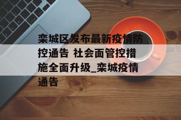 栾城区发布最新疫情防控通告 社会面管控措施全面升级_栾城疫情通告