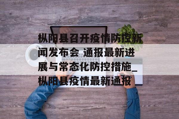 枞阳县召开疫情防控新闻发布会 通报最新进展与常态化防控措施_枞阳县疫情最新通报