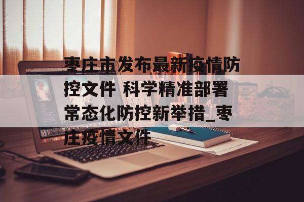 枣庄市发布最新疫情防控文件 科学精准部署常态化防控新举措_枣庄疫情文件