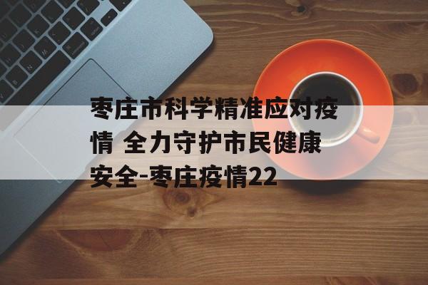 枣庄市科学精准应对疫情 全力守护市民健康安全-枣庄疫情22