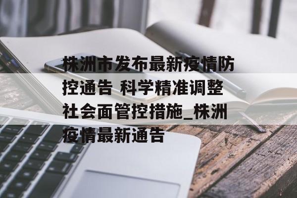 株洲市发布最新疫情防控通告 科学精准调整社会面管控措施_株洲疫情最新通告