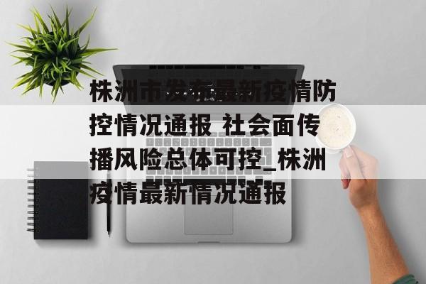 株洲市发布最新疫情防控情况通报 社会面传播风险总体可控_株洲疫情最新情况通报