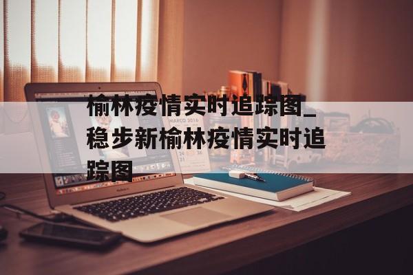榆林疫情实时追踪图_稳步新榆林疫情实时追踪图