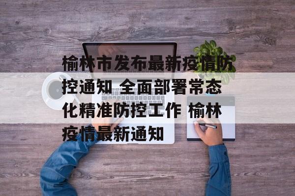 榆林市发布最新疫情防控通知 全面部署常态化精准防控工作 榆林疫情最新通知