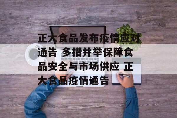正大食品发布疫情应对通告 多措并举保障食品安全与市场供应 正大食品疫情通告