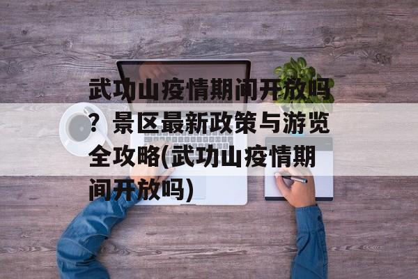 武功山疫情期间开放吗？景区最新政策与游览全攻略(武功山疫情期间开放吗)