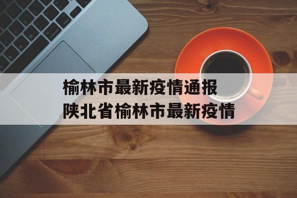 榆林市最新疫情通报 陕北省榆林市最新疫情