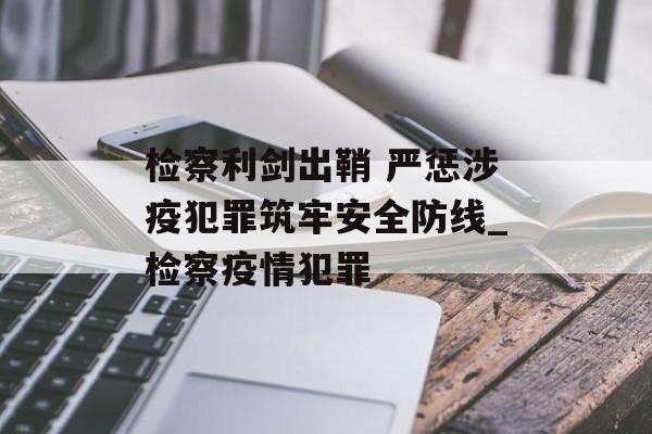 检察利剑出鞘 严惩涉疫犯罪筑牢安全防线_检察疫情犯罪
