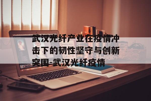 武汉光纤产业在疫情冲击下的韧性坚守与创新突围-武汉光纤疫情