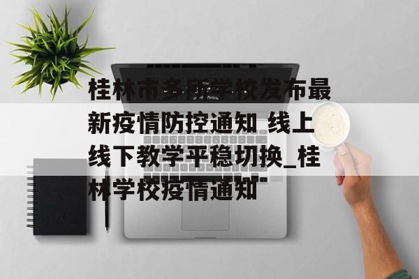 桂林市多所学校发布最新疫情防控通知 线上线下教学平稳切换_桂林学校疫情通知