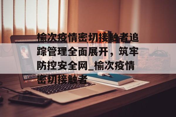 榆次疫情密切接触者追踪管理全面展开，筑牢防控安全网_榆次疫情密切接触者