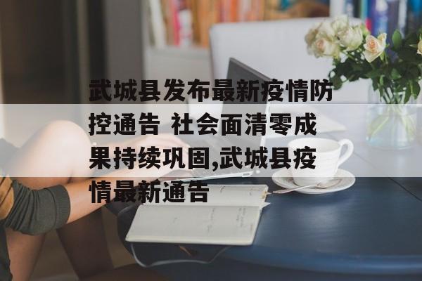武城县发布最新疫情防控通告 社会面清零成果持续巩固,武城县疫情最新通告
