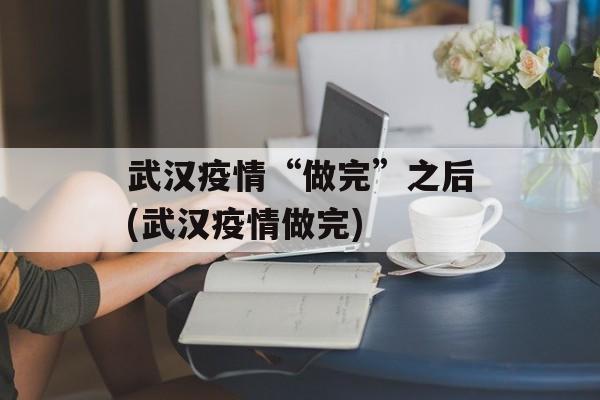 武汉疫情“做完”之后(武汉疫情做完)