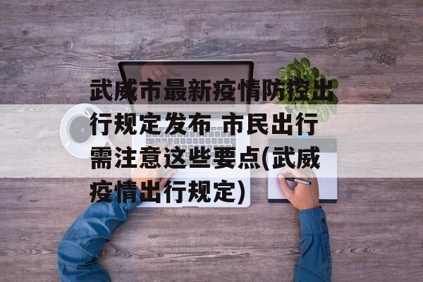 武威市最新疫情防控出行规定发布 市民出行需注意这些要点(武威疫情出行规定)