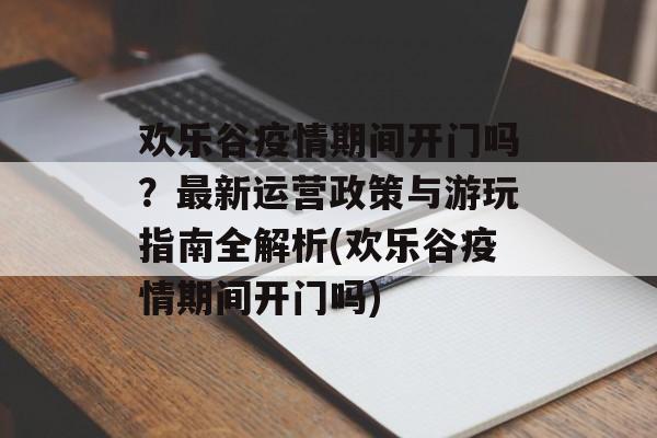 欢乐谷疫情期间开门吗？最新运营政策与游玩指南全解析(欢乐谷疫情期间开门吗)